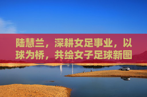 陆慧兰，深耕女足事业，以球为桥，共绘女子足球新图景，陆慧兰，深耕女足事业，以球为桥共绘女子足球新图景