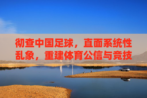 彻查中国足球，直面系统性乱象，重建体育公信与竞技根基