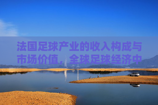 法国足球产业的收入构成与市场价值,全球足球经济中的法国模式解析,法国足球产业的收入构成、市场价值及全球足球经济中的法国模式解析