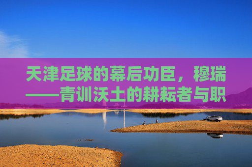 天津足球的幕后功臣,穆瑞——青训沃土的耕耘者与职业联赛的领航者,天津足球的幕后功臣,穆瑞——青训沃土的耕耘者与职业联赛的领航者