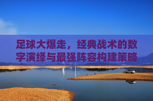 足球大爆走，经典战术的数字演绎与最强阵容构建策略解析