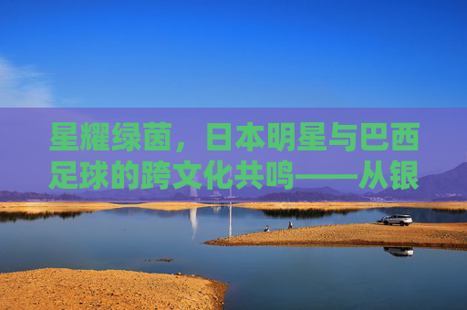 星耀绿茵,日本明星与巴西足球的跨文化共鸣——从银幕到绿茵的奇妙邂逅