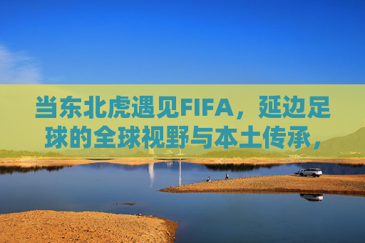 当东北虎遇见FIFA，延边足球的全球视野与本土传承，当东北虎遇见FIFA，延边足球的全球视野与本土传承