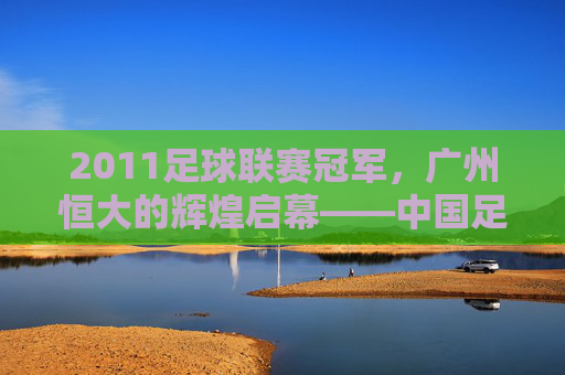2011足球联赛冠军，广州恒大的辉煌启幕——中国足球超级联赛冠军的荣耀与传承
