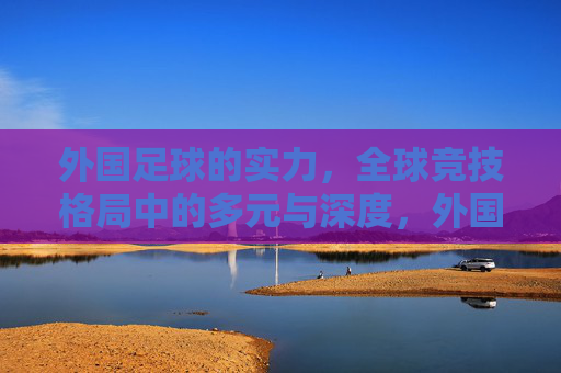 外国足球的实力，全球竞技格局中的多元与深度，外国足球实力，全球竞技格局中的多元与深度