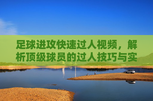 足球进攻快速过人视频，解析顶级球员的过人技巧与实战应用，足球进攻快速过人视频，解析顶级球员的过人技巧与实战应用
