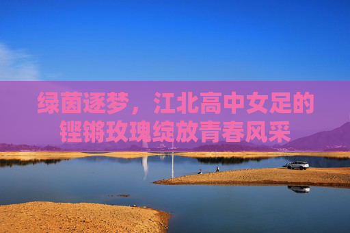 绿茵逐梦，江北高中女足的铿锵玫瑰绽放青春风采
