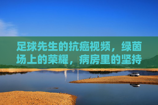 足球先生的抗癌视频,绿茵场上的荣耀,病房里的坚持——用热爱点亮生命的希望