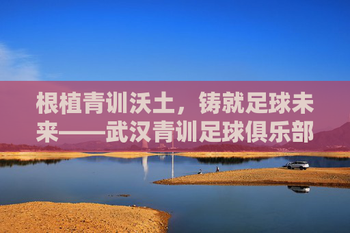 根植青训沃土，铸就足球未来——武汉青训足球俱乐部的成长之路与时代担当，根植青训沃土，铸就足球未来——武汉青训足球俱乐部的成长之路与时代担当
