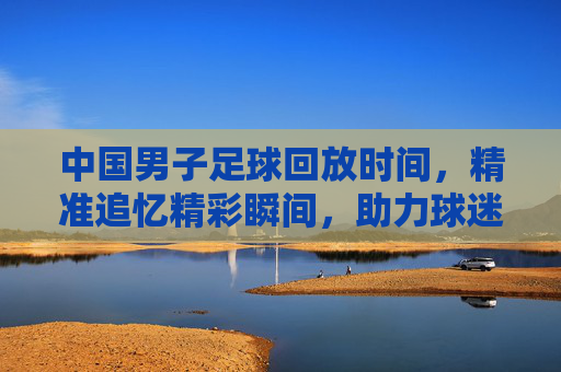 中国男子足球回放时间,精准追忆精彩瞬间,助力球迷深度解读赛事