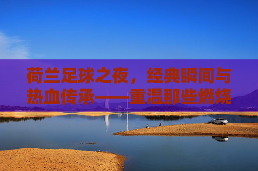 荷兰足球之夜，经典瞬间与热血传承——重温那些燃烧激情的赛场记忆