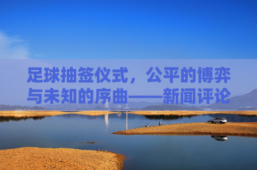 足球抽签仪式,公平的博弈与未知的序曲——新闻评论