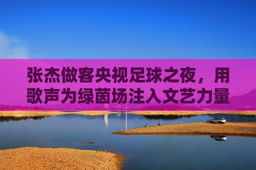 张杰做客央视足球之夜，用歌声为绿茵场注入文艺力量，跨界对话引足球迷共鸣，张杰做客央视足球之夜，用歌声为绿茵场注入文艺力量，跨界对话引足球迷共鸣