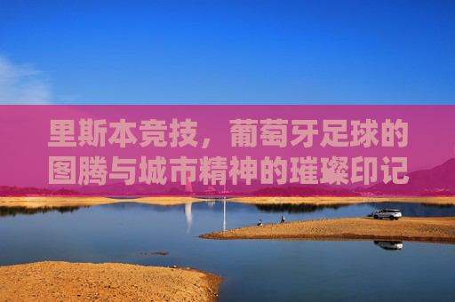里斯本竞技,葡萄牙足球的图腾与城市精神的璀璨印记,里斯本竞技,葡萄牙足球的图腾与城市精神的璀璨印记