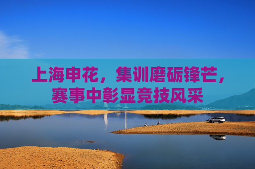 上海申花，集训磨砺锋芒，赛事中彰显竞技风采
