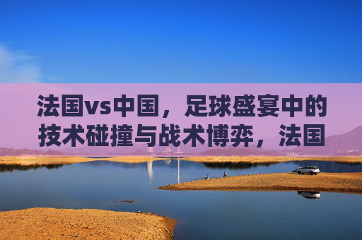 法国vs中国，足球盛宴中的技术碰撞与战术博弈，法国vs中国，足球盛宴中的技术碰撞与战术博弈