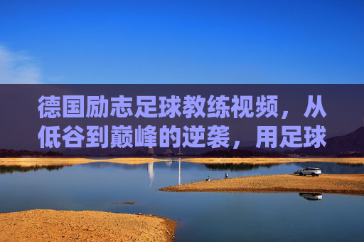 德国励志足球教练视频，从低谷到巅峰的逆袭，用足球点燃梦想的火种，德国励志足球教练，从低谷到巅峰的逆袭，用足球点燃梦想的火种