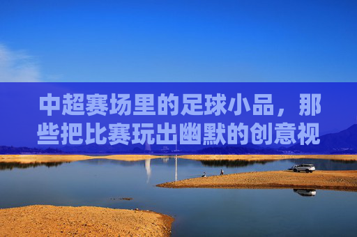 中超赛场里的足球小品，那些把比赛玩出幽默的创意视频，中超赛场里的足球小品，那些把比赛玩出幽默的创意视频