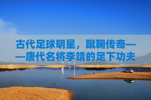 古代足球明星，蹴鞠传奇——唐代名将李靖的足下功夫