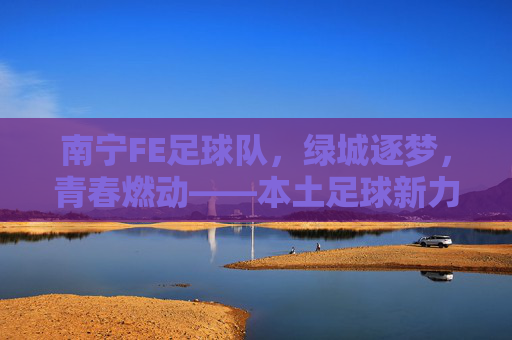 南宁FE足球队，绿城逐梦，青春燃动——本土足球新力量崛起的青春注脚