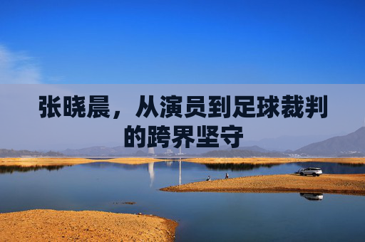 张晓晨,从演员到足球裁判的跨界坚守
