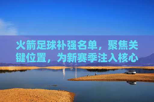 火箭足球补强名单，聚焦关键位置，为新赛季注入核心竞争力