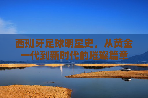 西班牙足球明星史，从黄金一代到新时代的璀璨篇章