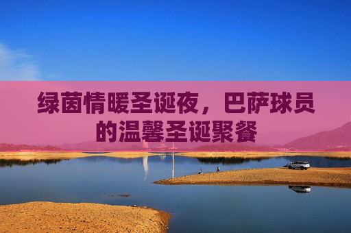 绿茵情暖圣诞夜,巴萨球员的温馨圣诞聚餐