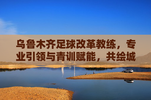 乌鲁木齐足球改革教练,专业引领与青训赋能,共绘城市足球新蓝图