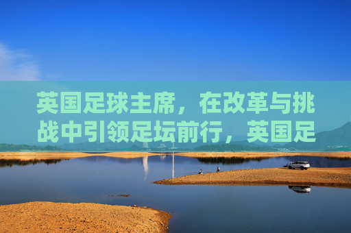 英国足球主席,在改革与挑战中引领足坛前行,英国足球主席,在改革与挑战中引领足坛前行