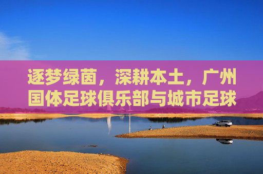 逐梦绿茵，深耕本土，广州国体足球俱乐部与城市足球的共舞