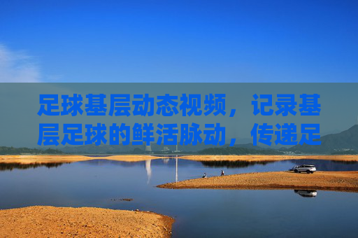 足球基层动态视频，记录基层足球的鲜活脉动，传递足球精神的社区温度