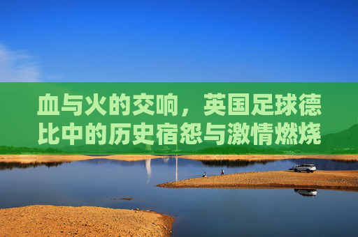 血与火的交响,英国足球德比中的历史宿怨与激情燃烧