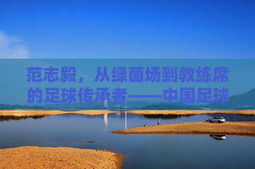 范志毅，从绿茵场到教练席的足球传承者——中国足球的领航人之路，范志毅，从绿茵场到教练席的足球传承者——中国足球的领航人之路