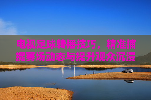 电视足球转播技巧,精准捕捉赛场动态与提升观众沉浸感的艺术与科学融合