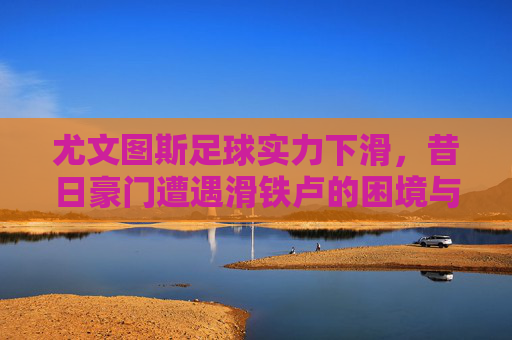 尤文图斯足球实力下滑,昔日豪门遭遇滑铁卢的困境与挑战