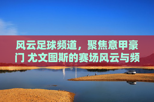 风云足球频道,聚焦意甲豪门 尤文图斯的赛场风云与频道魅力