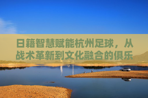 日籍智慧赋能杭州足球，从战术革新到文化融合的俱乐部发展新篇章