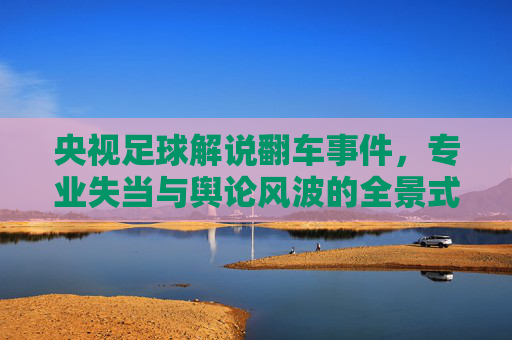 央视足球解说翻车事件，专业失当与舆论风波的全景式解读
