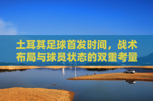 土耳其足球首发时间,战术布局与球员状态的双重考量