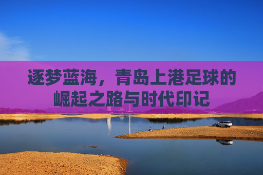 逐梦蓝海，青岛上港足球的崛起之路与时代印记
