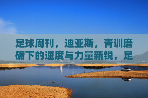 足球周刊,迪亚斯,青训磨砺下的速度与力量新锐,足球周刊聚焦迪亚斯,青训磨砺出的速度与力量新锐