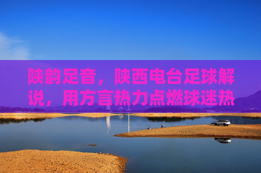 陕韵足音，陕西电台足球解说，用方言热力点燃球迷热血与情怀