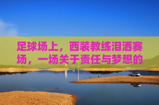 足球场上,西装教练泪洒赛场,一场关于责任与梦想的悲情瞬间