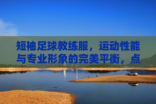 短袖足球教练服，运动性能与专业形象的完美平衡，点亮训练场上的领导风采