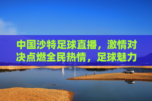 中国沙特足球直播，激情对决点燃全民热情，足球魅力跨越国界