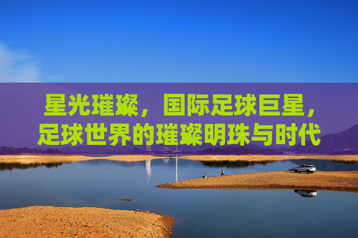 星光璀璨,国际足球巨星,足球世界的璀璨明珠与时代符号
