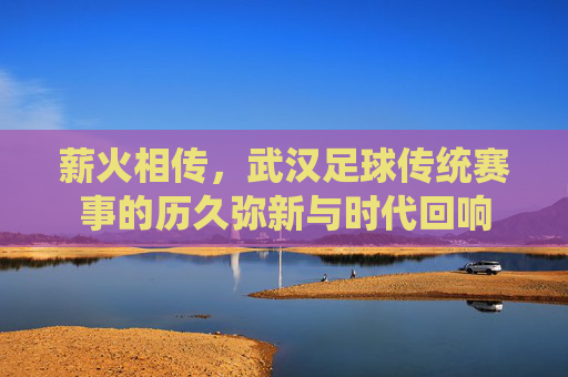 薪火相传,武汉足球传统赛事的历久弥新与时代回响