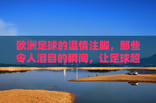 欧洲足球的温情注脚，那些令人泪目的瞬间，让足球超越胜负的边界