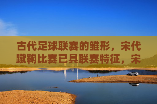 古代足球联赛的雏形，宋代蹴鞠比赛已具联赛特征，宋代蹴鞠，古代足球联赛的雏形，已具联赛特征